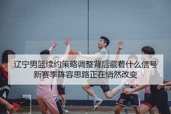 辽宁男篮续约策略调整背后藏着什么信号新赛季阵容思路正在悄然改变 | kaiyun